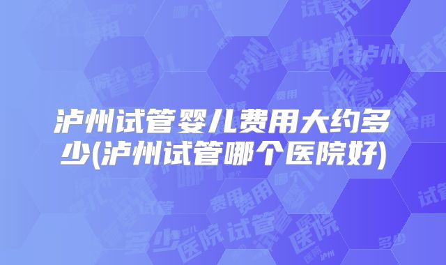 泸州试管婴儿费用大约多少(泸州试管哪个医院好)