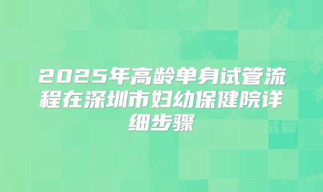 2025年高龄单身试管流程在深圳市妇幼保健院详细步骤