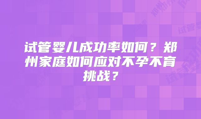 试管婴儿成功率如何?郑州家庭如何应对不孕不育挑战?