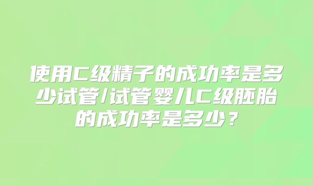 使用C级精子的成功率是多少试管/试管婴儿C级胚胎的成功率是多少？