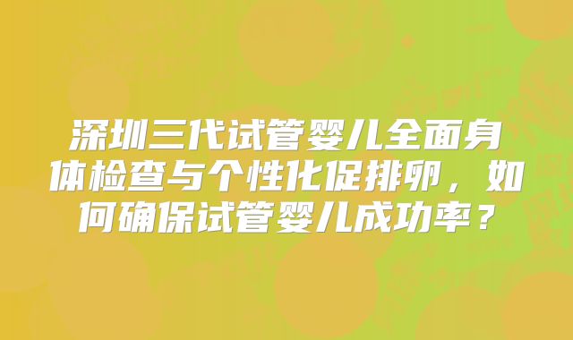 深圳三代试管婴儿全面身体检查与个性化促排卵,如何确保试管婴儿成功率?