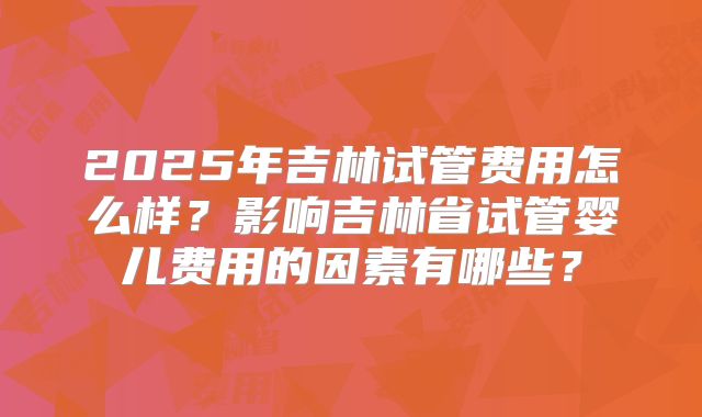 2025年吉林试管费用怎么样?影响吉林省试管婴儿费用的因素有哪些?
