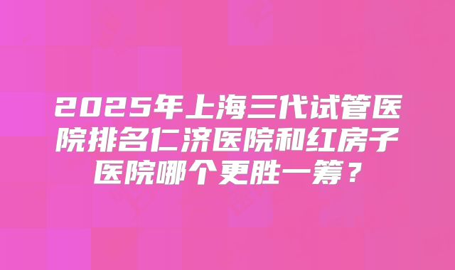 2025年上海三代试管医院排名仁济医院和红房子医院哪个更胜一筹？