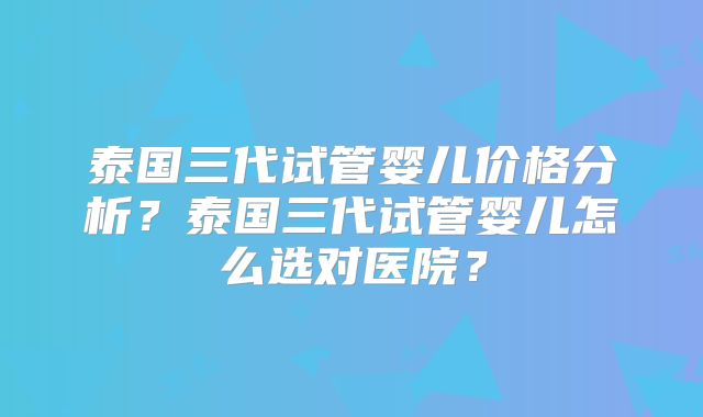 泰国三代试管婴儿价格分析?泰国三代试管婴儿怎么选对医院?