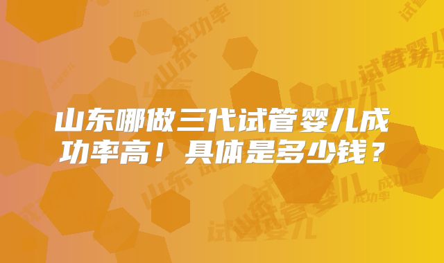 山东哪做三代试管婴儿成功率高！具体是多少钱？