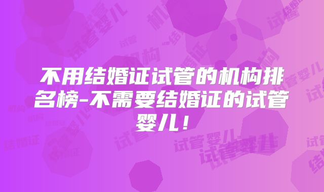 不用结婚证试管的机构排名榜-不需要结婚证的试管婴儿！