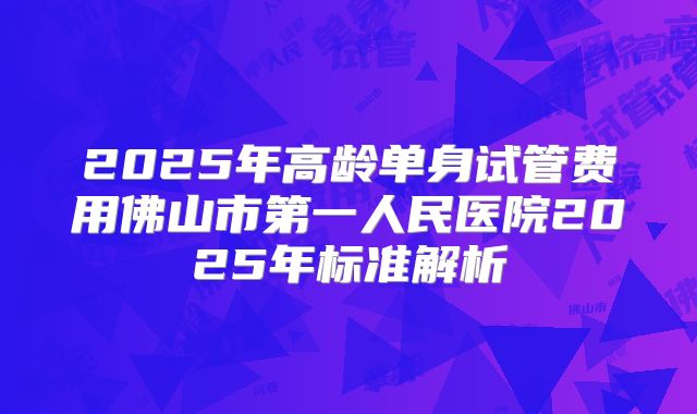 2025年高龄单身试管费用佛山市第一人民医院2025年标准解析