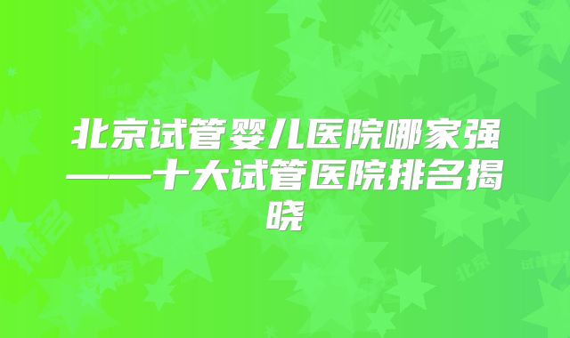 北京试管婴儿医院哪家强——十大试管医院排名揭晓