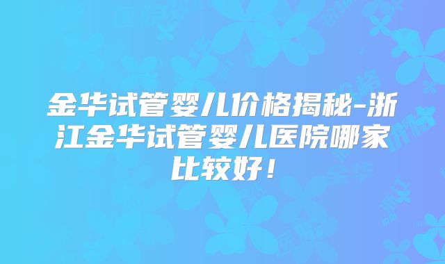 金华试管婴儿价格揭秘-浙江金华试管婴儿医院哪家比较好!