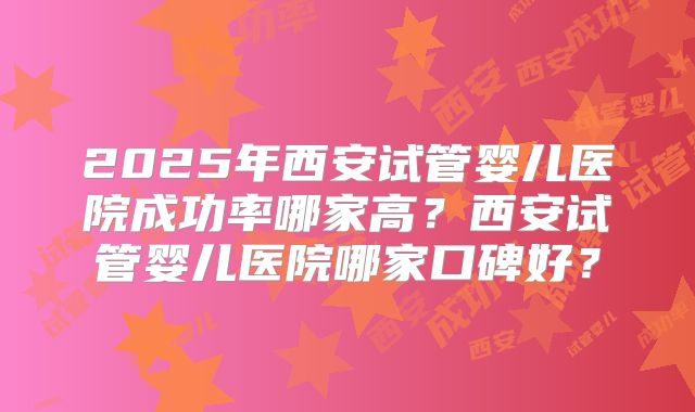 2025年西安试管婴儿医院成功率哪家高?西安试管婴儿医院哪家口碑好?