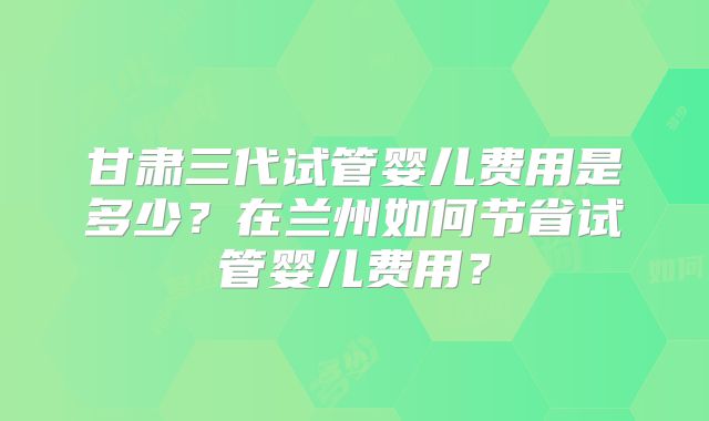 甘肃三代试管婴儿费用是多少？在兰州如何节省试管婴儿费用？
