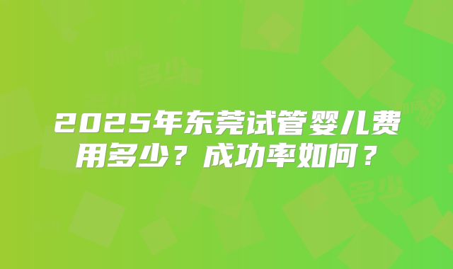 2025年东莞试管婴儿费用多少?成功率如何?