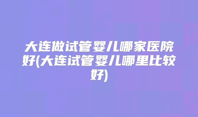 大连做试管婴儿哪家医院好(大连试管婴儿哪里比较好)