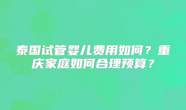 泰国试管婴儿费用如何？重庆家庭如何合理预算？