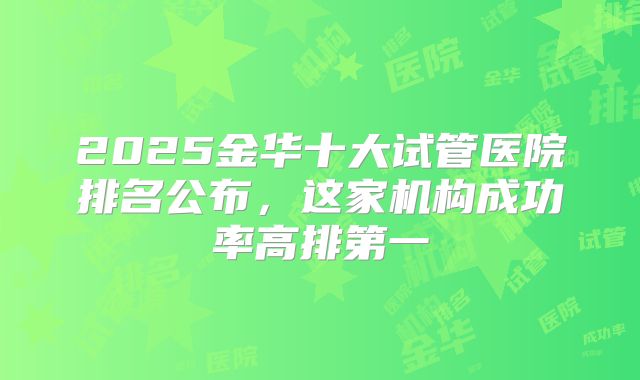 2025金华十大试管医院排名公布，这家机构成功率高排第一