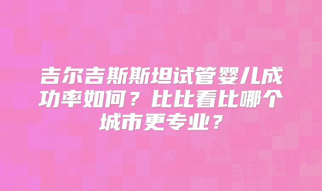 吉尔吉斯斯坦试管婴儿成功率如何?比比看比哪个城市更专业?