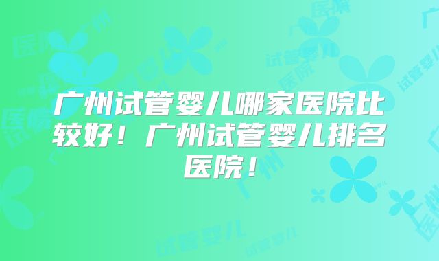 广州试管婴儿哪家医院比较好!广州试管婴儿排名医院!