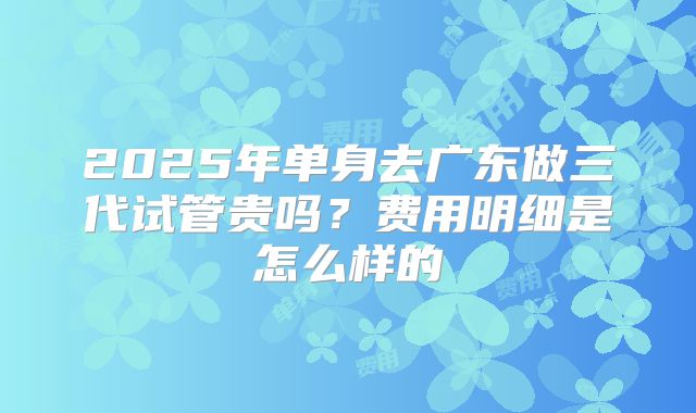 2025年单身去广东做三代试管贵吗?费用明细是怎么样的