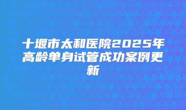 十堰市太和医院2025年高龄单身试管成功案例更新