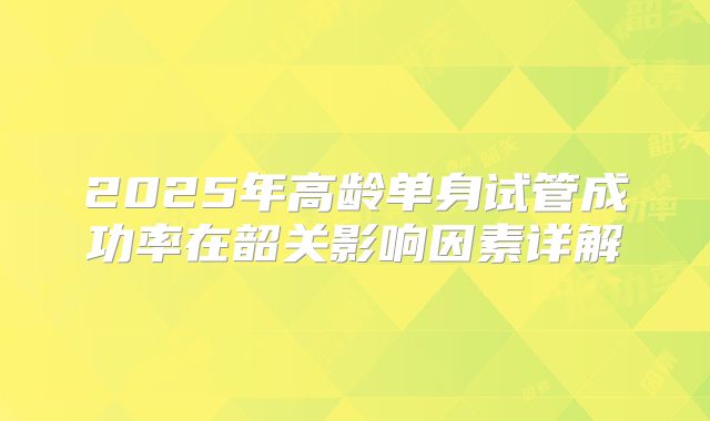 2025年高龄单身试管成功率在韶关影响因素详解