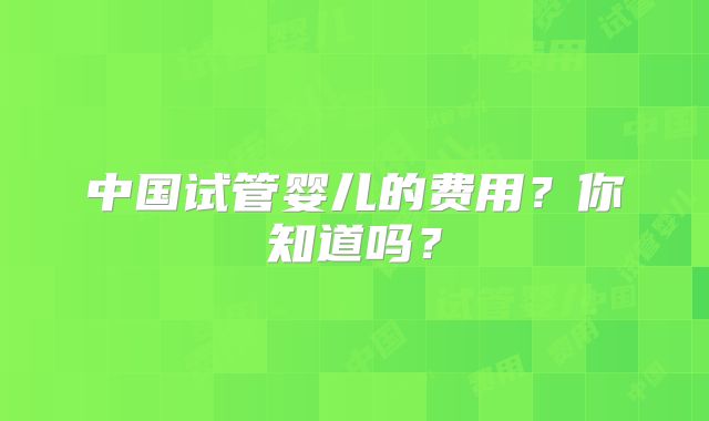 中国试管婴儿的费用?你知道吗?