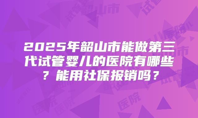 2025年韶山市能做第三代试管婴儿的医院有哪些？能用社保报销吗？