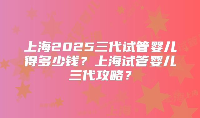 上海2025三代试管婴儿得多少钱?上海试管婴儿三代攻略?
