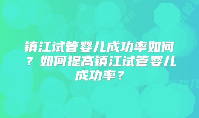 镇江试管婴儿成功率如何？如何提高镇江试管婴儿成功率？
