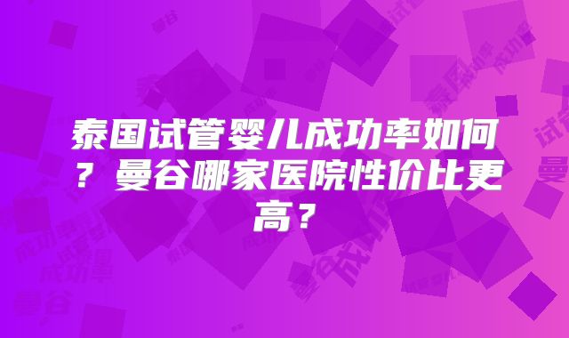 泰国试管婴儿成功率如何？曼谷哪家医院性价比更高？