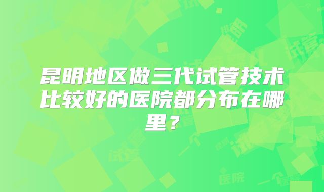 昆明地区做三代试管技术比较好的医院都分布在哪里?