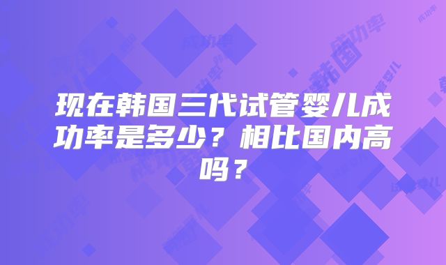 现在韩国三代试管婴儿成功率是多少?相比国内高吗?