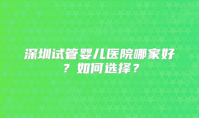 深圳试管婴儿医院哪家好？如何选择？
