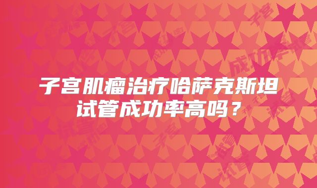 子宫肌瘤治疗哈萨克斯坦试管成功率高吗?