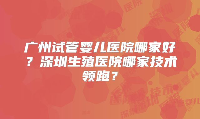 广州试管婴儿医院哪家好?深圳生殖医院哪家技术领跑?