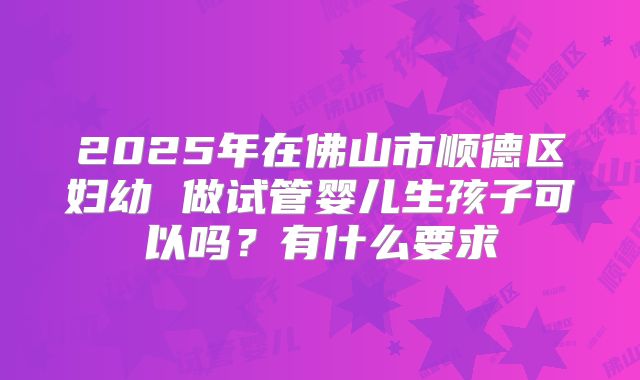 2025年在佛山市顺德区妇幼 做试管婴儿生孩子可以吗？有什么要求