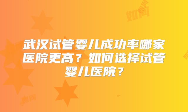 武汉试管婴儿成功率哪家医院更高?如何选择试管婴儿医院?