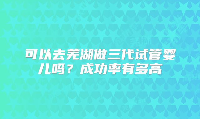 可以去芜湖做三代试管婴儿吗?成功率有多高