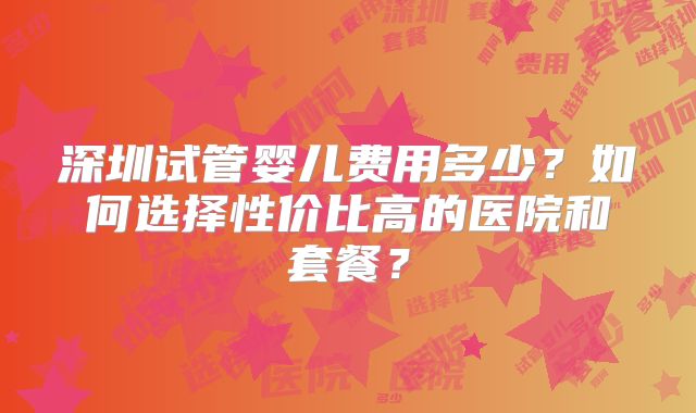 深圳试管婴儿费用多少?如何选择性价比高的医院和套餐?