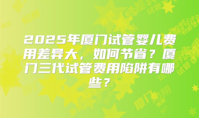 2025年厦门试管婴儿费用差异大,如何节省?厦门三代试管费用陷阱有哪些?