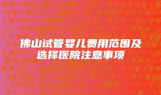 佛山试管婴儿费用范围及选择医院注意事项