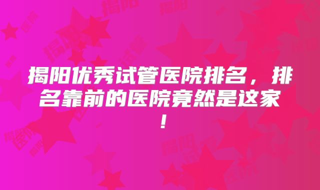 揭阳优秀试管医院排名，排名靠前的医院竟然是这家！