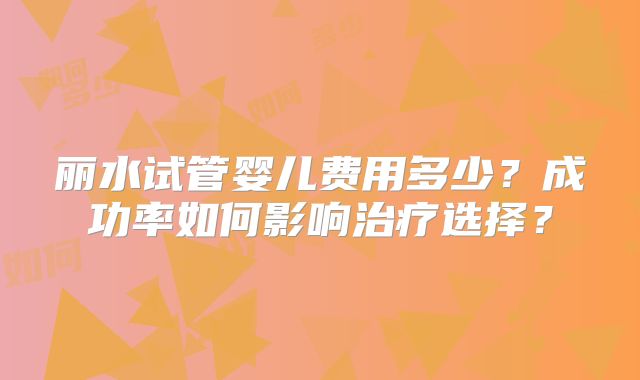丽水试管婴儿费用多少?成功率如何影响治疗选择?