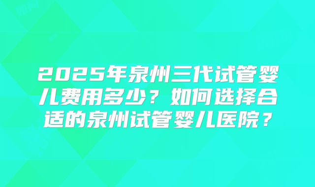 2025年泉州三代试管婴儿费用多少？如何选择合适的泉州试管婴儿医院？