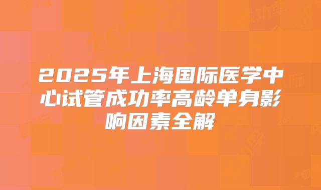 2025年上海国际医学中心试管成功率高龄单身影响因素全解