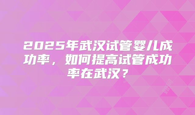2025年武汉试管婴儿成功率，如何提高试管成功率在武汉？
