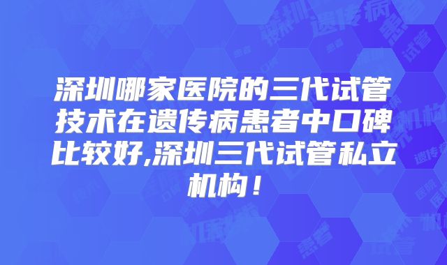 深圳哪家医院的三代试管技术在遗传病患者中口碑比较好,深圳三代试管私立机构!