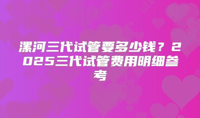 漯河三代试管要多少钱？2025三代试管费用明细参考