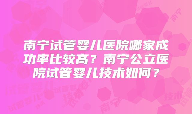 南宁试管婴儿医院哪家成功率比较高?南宁公立医院试管婴儿技术如何?