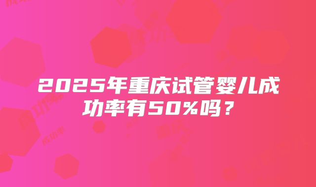 2025年重庆试管婴儿成功率有50%吗?