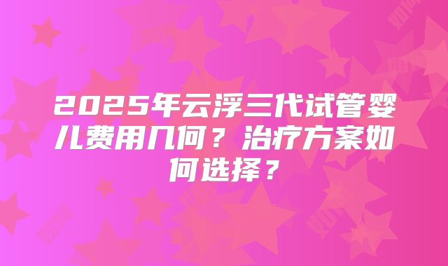 2025年云浮三代试管婴儿费用几何?治疗方案如何选择?